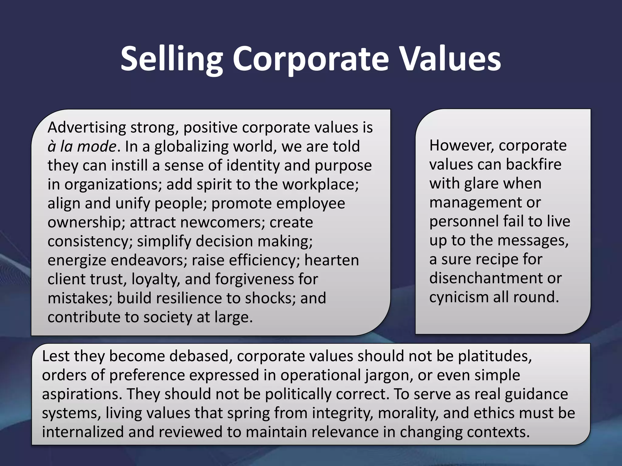 Selling Corporate Values
Advertising strong, positive corporate values is
à la mode. In a globalizing world, we are told
they can instill a sense of identity and purpose
in organizations; add spirit to the workplace;
align and unify people; promote employee
ownership; attract newcomers; create
consistency; simplify decision making;
energize endeavors; raise efficiency; hearten
client trust, loyalty, and forgiveness for
mistakes; build resilience to shocks; and
contribute to society at large.
However, corporate
values can backfire
with glare when
management or
personnel fail to live
up to the messages,
a sure recipe for
disenchantment or
cynicism all round.
Lest they become debased, corporate values should not be platitudes,
orders of preference expressed in operational jargon, or even simple
aspirations. They should not be politically correct. To serve as real guidance
systems, living values that spring from integrity, morality, and ethics must be
internalized and reviewed to maintain relevance in changing contexts.
 
