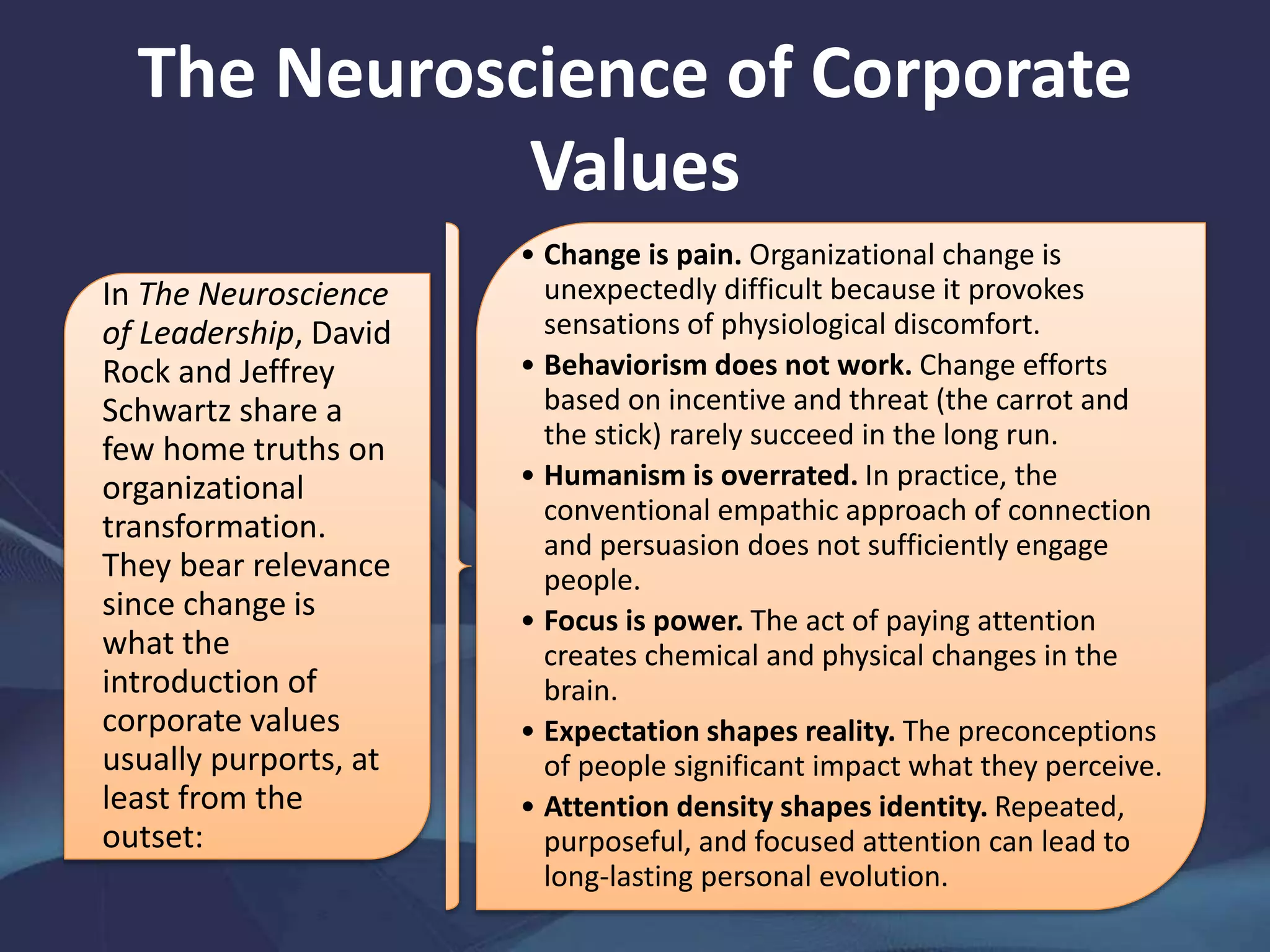 The Neuroscience of Corporate
Values
In The Neuroscience
of Leadership, David
Rock and Jeffrey
Schwartz share a
few home truths on
organizational
transformation.
They bear relevance
since change is
what the
introduction of
corporate values
usually purports, at
least from the
outset:
• Change is pain. Organizational change is
unexpectedly difficult because it provokes
sensations of physiological discomfort.
• Behaviorism does not work. Change efforts
based on incentive and threat (the carrot and
the stick) rarely succeed in the long run.
• Humanism is overrated. In practice, the
conventional empathic approach of connection
and persuasion does not sufficiently engage
people.
• Focus is power. The act of paying attention
creates chemical and physical changes in the
brain.
• Expectation shapes reality. The preconceptions
of people significant impact what they perceive.
• Attention density shapes identity. Repeated,
purposeful, and focused attention can lead to
long-lasting personal evolution.
 