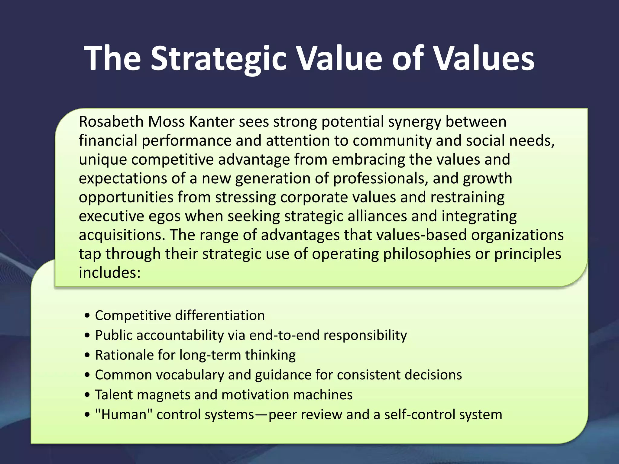 The Strategic Value of Values
• Competitive differentiation
• Public accountability via end-to-end responsibility
• Rationale for long-term thinking
• Common vocabulary and guidance for consistent decisions
• Talent magnets and motivation machines
• "Human" control systems—peer review and a self-control system
Rosabeth Moss Kanter sees strong potential synergy between
financial performance and attention to community and social needs,
unique competitive advantage from embracing the values and
expectations of a new generation of professionals, and growth
opportunities from stressing corporate values and restraining
executive egos when seeking strategic alliances and integrating
acquisitions. The range of advantages that values-based organizations
tap through their strategic use of operating philosophies or principles
includes:
 