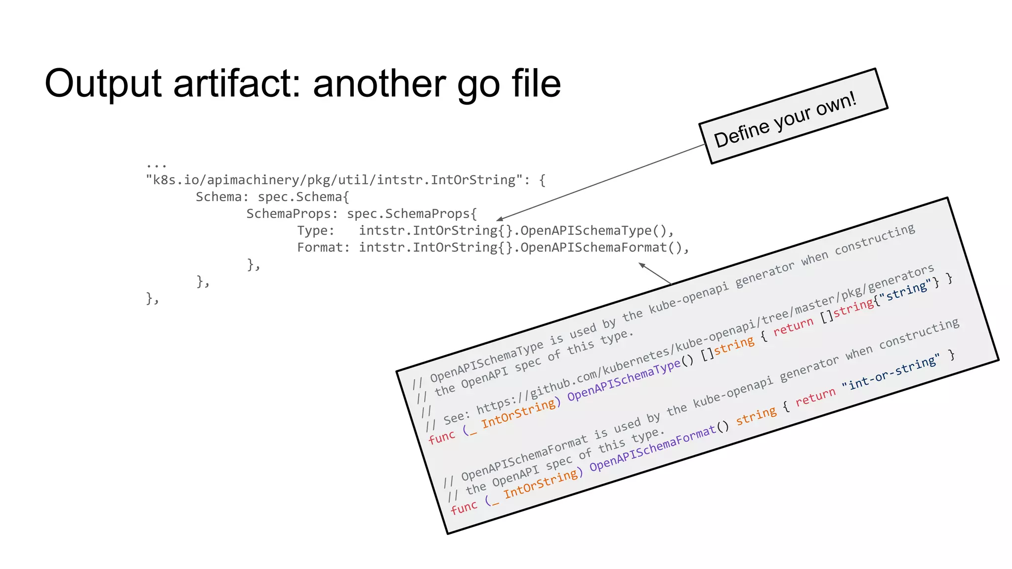 Output artifact: another go file
...
"k8s.io/apimachinery/pkg/util/intstr.IntOrString": {
Schema: spec.Schema{
SchemaProps: spec.SchemaProps{
Type: intstr.IntOrString{}.OpenAPISchemaType(),
Format: intstr.IntOrString{}.OpenAPISchemaFormat(),
},
},
},
Define your own!
// OpenAPISchemaType is used by the kube-openapi generator when constructing
// the OpenAPI spec of this type.
//
// See: https://github.com/kubernetes/kube-openapi/tree/master/pkg/generators
func (_ IntOrString) OpenAPISchemaType() []string { return []string{"string"} }
// OpenAPISchemaFormat is used by the kube-openapi generator when constructing
// the OpenAPI spec of this type.
func (_ IntOrString) OpenAPISchemaFormat() string { return "int-or-string" }
 