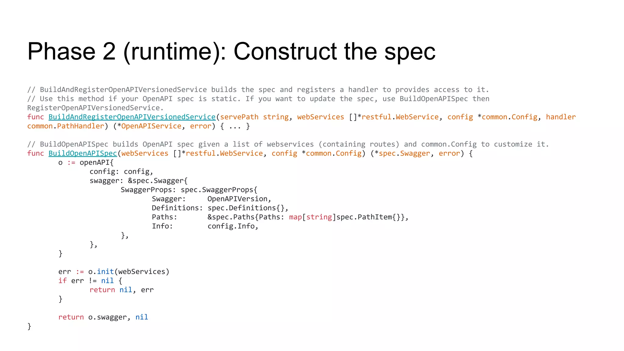 Phase 2 (runtime): Construct the spec
// BuildAndRegisterOpenAPIVersionedService builds the spec and registers a handler to provides access to it.
// Use this method if your OpenAPI spec is static. If you want to update the spec, use BuildOpenAPISpec then
RegisterOpenAPIVersionedService.
func BuildAndRegisterOpenAPIVersionedService(servePath string, webServices []*restful.WebService, config *common.Config, handler
common.PathHandler) (*OpenAPIService, error) { ... }
// BuildOpenAPISpec builds OpenAPI spec given a list of webservices (containing routes) and common.Config to customize it.
func BuildOpenAPISpec(webServices []*restful.WebService, config *common.Config) (*spec.Swagger, error) {
o := openAPI{
config: config,
swagger: &spec.Swagger{
SwaggerProps: spec.SwaggerProps{
Swagger: OpenAPIVersion,
Definitions: spec.Definitions{},
Paths: &spec.Paths{Paths: map[string]spec.PathItem{}},
Info: config.Info,
},
},
}
err := o.init(webServices)
if err != nil {
return nil, err
}
return o.swagger, nil
}
 