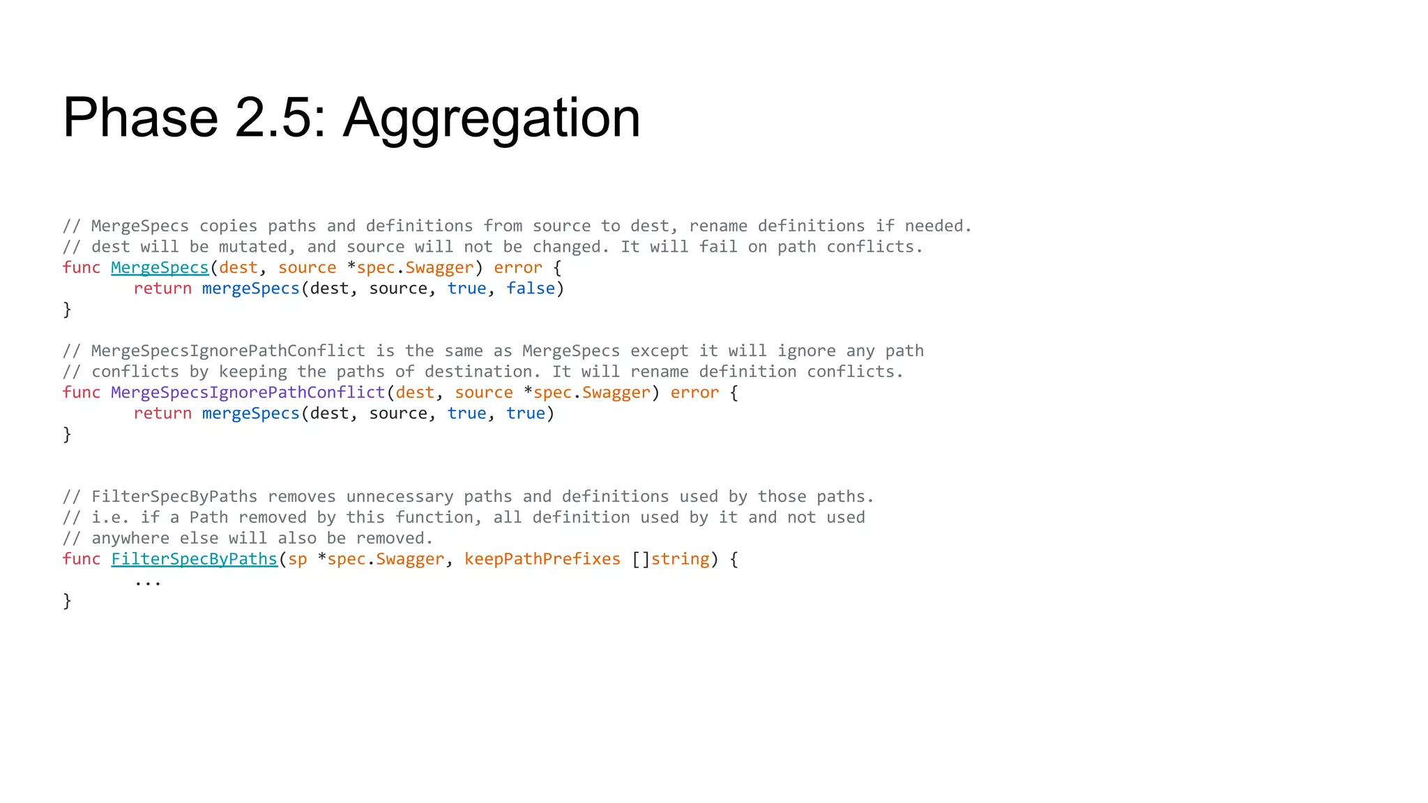 Phase 2.5: Aggregation
// MergeSpecs copies paths and definitions from source to dest, rename definitions if needed.
// dest will be mutated, and source will not be changed. It will fail on path conflicts.
func MergeSpecs(dest, source *spec.Swagger) error {
return mergeSpecs(dest, source, true, false)
}
// MergeSpecsIgnorePathConflict is the same as MergeSpecs except it will ignore any path
// conflicts by keeping the paths of destination. It will rename definition conflicts.
func MergeSpecsIgnorePathConflict(dest, source *spec.Swagger) error {
return mergeSpecs(dest, source, true, true)
}
// FilterSpecByPaths removes unnecessary paths and definitions used by those paths.
// i.e. if a Path removed by this function, all definition used by it and not used
// anywhere else will also be removed.
func FilterSpecByPaths(sp *spec.Swagger, keepPathPrefixes []string) {
...
}
 