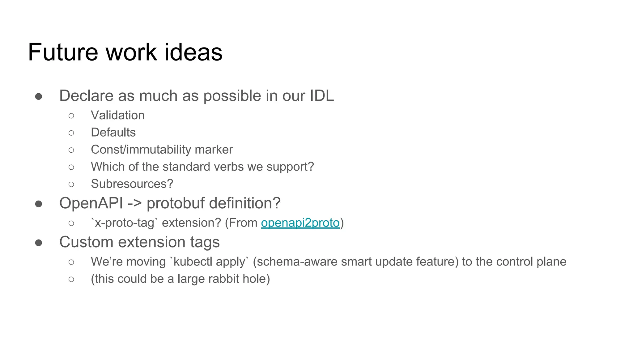 Future work ideas
● Declare as much as possible in our IDL
○ Validation
○ Defaults
○ Const/immutability marker
○ Which of the standard verbs we support?
○ Subresources?
● OpenAPI -> protobuf definition?
○ `x-proto-tag` extension? (From openapi2proto)
● Custom extension tags
○ We’re moving `kubectl apply` (schema-aware smart update feature) to the control plane
○ (this could be a large rabbit hole)
 