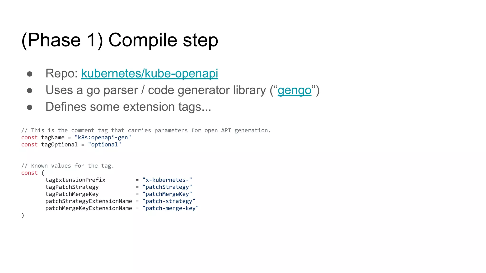 (Phase 1) Compile step
● Repo: kubernetes/kube-openapi
● Uses a go parser / code generator library (“gengo”)
● Defines some extension tags...
// This is the comment tag that carries parameters for open API generation.
const tagName = "k8s:openapi-gen"
const tagOptional = "optional"
// Known values for the tag.
const (
tagExtensionPrefix = "x-kubernetes-"
tagPatchStrategy = "patchStrategy"
tagPatchMergeKey = "patchMergeKey"
patchStrategyExtensionName = "patch-strategy"
patchMergeKeyExtensionName = "patch-merge-key"
)
 
