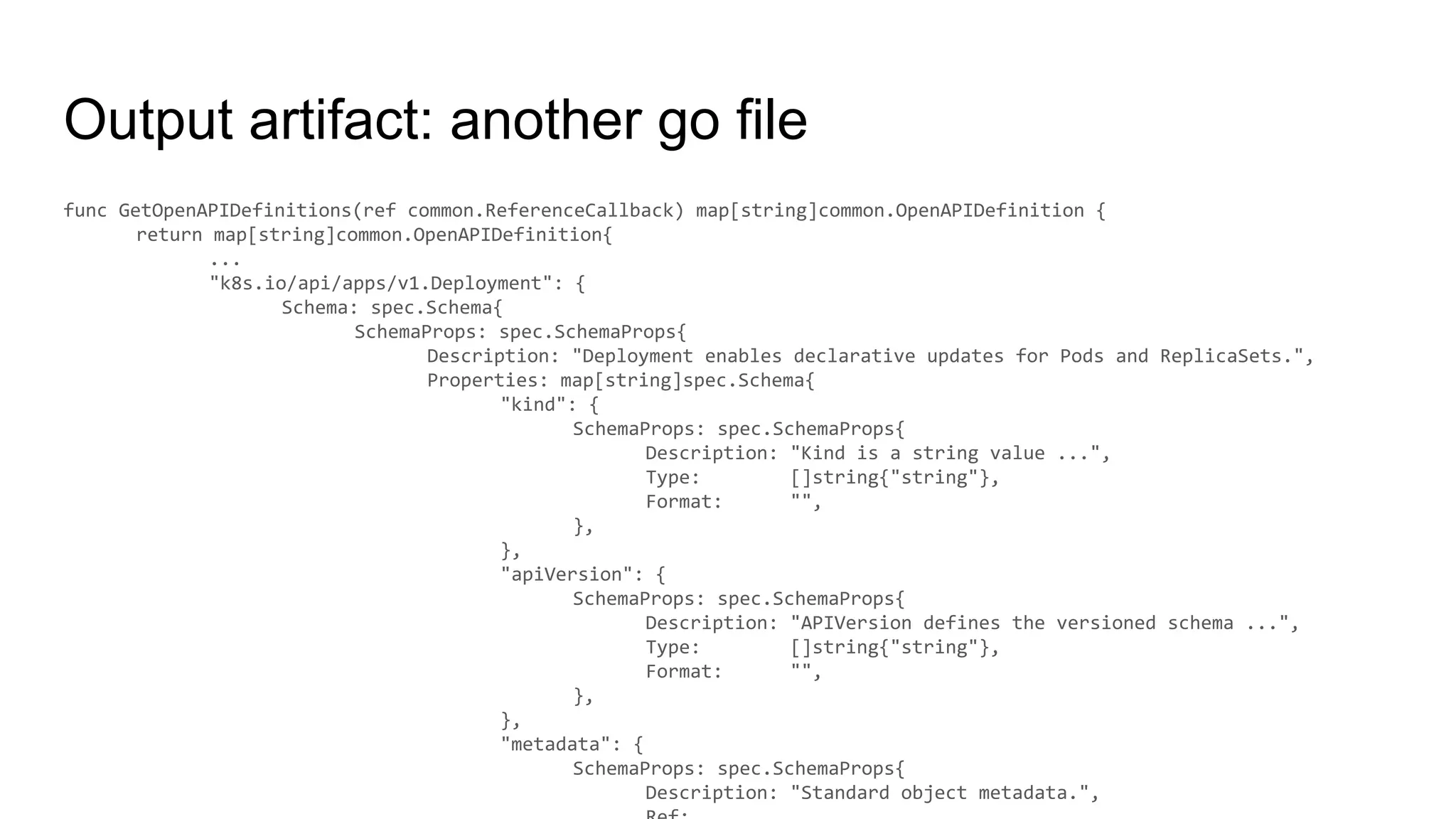 Output artifact: another go file
func GetOpenAPIDefinitions(ref common.ReferenceCallback) map[string]common.OpenAPIDefinition {
return map[string]common.OpenAPIDefinition{
...
"k8s.io/api/apps/v1.Deployment": {
Schema: spec.Schema{
SchemaProps: spec.SchemaProps{
Description: "Deployment enables declarative updates for Pods and ReplicaSets.",
Properties: map[string]spec.Schema{
"kind": {
SchemaProps: spec.SchemaProps{
Description: "Kind is a string value ...",
Type: []string{"string"},
Format: "",
},
},
"apiVersion": {
SchemaProps: spec.SchemaProps{
Description: "APIVersion defines the versioned schema ...",
Type: []string{"string"},
Format: "",
},
},
"metadata": {
SchemaProps: spec.SchemaProps{
Description: "Standard object metadata.",
 