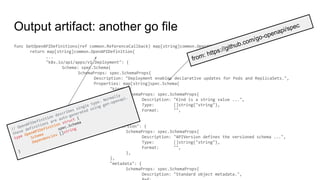 Output artifact: another go file
func GetOpenAPIDefinitions(ref common.ReferenceCallback) map[string]common.OpenAPIDefinition {
return map[string]common.OpenAPIDefinition{
...
"k8s.io/api/apps/v1.Deployment": {
Schema: spec.Schema{
SchemaProps: spec.SchemaProps{
Description: "Deployment enables declarative updates for Pods and ReplicaSets.",
Properties: map[string]spec.Schema{
"kind": {
SchemaProps: spec.SchemaProps{
Description: "Kind is a string value ...",
Type: []string{"string"},
Format: "",
},
},
"apiVersion": {
SchemaProps: spec.SchemaProps{
Description: "APIVersion defines the versioned schema ...",
Type: []string{"string"},
Format: "",
},
},
"metadata": {
SchemaProps: spec.SchemaProps{
Description: "Standard object metadata.",
from: https://github.com/go-openapi/spec
// OpenAPIDefinition describes single type. Normally
these definitions are auto-generated using gen-openapi.
type OpenAPIDefinition struct {
Schema
spec.Schema
Dependencies []string
}
 