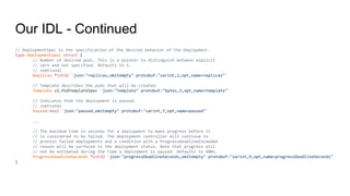 Our IDL - Continued
// DeploymentSpec is the specification of the desired behavior of the Deployment.
type DeploymentSpec struct {
// Number of desired pods. This is a pointer to distinguish between explicit
// zero and not specified. Defaults to 1.
// +optional
Replicas *int32 `json:"replicas,omitempty" protobuf:"varint,1,opt,name=replicas"`
// Template describes the pods that will be created.
Template v1.PodTemplateSpec `json:"template" protobuf:"bytes,3,opt,name=template"`
// Indicates that the deployment is paused.
// +optional
Paused bool `json:"paused,omitempty" protobuf:"varint,7,opt,name=paused"`
...
// The maximum time in seconds for a deployment to make progress before it
// is considered to be failed. The deployment controller will continue to
// process failed deployments and a condition with a ProgressDeadlineExceeded
// reason will be surfaced in the deployment status. Note that progress will
// not be estimated during the time a deployment is paused. Defaults to 600s.
ProgressDeadlineSeconds *int32 `json:"progressDeadlineSeconds,omitempty" protobuf:"varint,9,opt,name=progressDeadlineSeconds"`
}
 