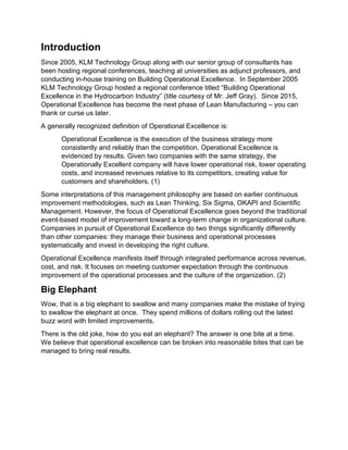 Introduction
Since 2005, KLM Technology Group along with our senior group of consultants has
been hosting regional conferences, teaching at universities as adjunct professors, and
conducting in-house training on Building Operational Excellence. In September 2005
KLM Technology Group hosted a regional conference titled “Building Operational
Excellence in the Hydrocarbon Industry” (title courtesy of Mr. Jeff Gray). Since 2015,
Operational Excellence has become the next phase of Lean Manufacturing – you can
thank or curse us later.
A generally recognized definition of Operational Excellence is:
Operational Excellence is the execution of the business strategy more
consistently and reliably than the competition. Operational Excellence is
evidenced by results. Given two companies with the same strategy, the
Operationally Excellent company will have lower operational risk, lower operating
costs, and increased revenues relative to its competitors, creating value for
customers and shareholders. (1)
Some interpretations of this management philosophy are based on earlier continuous
improvement methodologies, such as Lean Thinking, Six Sigma, OKAPI and Scientific
Management. However, the focus of Operational Excellence goes beyond the traditional
event-based model of improvement toward a long-term change in organizational culture.
Companies in pursuit of Operational Excellence do two things significantly differently
than other companies: they manage their business and operational processes
systematically and invest in developing the right culture.
Operational Excellence manifests itself through integrated performance across revenue,
cost, and risk. It focuses on meeting customer expectation through the continuous
improvement of the operational processes and the culture of the organization. (2)
Big Elephant
Wow, that is a big elephant to swallow and many companies make the mistake of trying
to swallow the elephant at once. They spend millions of dollars rolling out the latest
buzz word with limited improvements.
There is the old joke, how do you eat an elephant? The answer is one bite at a time.
We believe that operational excellence can be broken into reasonable bites that can be
managed to bring real results.
 