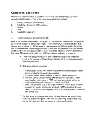 Operational Excellence
Operational Excellence has at least five reasonable bites to the many aspects of
operational optimization. Five of the most reasonable bites include:
1. Health, Safety and Environment
2. Reliability – Continuity of Operations
3. Quality
4. Cost
5. People Development
1. Health, Safety and Environment (HSE)
HSE is the number one concern. No project or operation can be classified as optimized
or excellent unless it is done safely (HSE). There are many benchmark studies that
show a strong culture of HSE awareness has economic benefits as well as the social
and human benefits. Improving your safety comes with an economic cost, but a direct
cost benefit of improving your safety is lower insurance rates and improved corporate
branding. Many companies with poor HSE records are no longer in business.
A. The health of your employees and neighbors is especially important.
Limiting the exposure of hazardous materials is the key to increasing the
health of your team.
B. Safety has at least four parts.
1. Construction Safety: This improves over time with the greatest benefit
being a reduction in construction deaths.
2. Industrial Safety: Mostly thought of as PPE, ladder safety, etc.
3. Process Safety Management (PSM) as required by OSHA: Great
progress has been made in PSM, but many companies still do not
meet the minimum requirements published by OSHA.
4. Risk Management: Due to the large number of annual major incidents
across the industry limiting risk is critical. KLM Technology Group’s
senior consultants have a special focus in risk management to assist in
this critical area.
C. We live, work, and play on this earth. Moving forward we need to do a
better job of preserving the earth. We are improving and polluting less,
but we still have work that we can do to reduce our footprint.
 