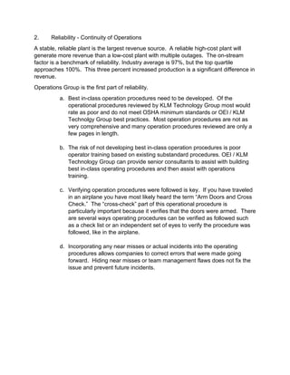 2. Reliability - Continuity of Operations
A stable, reliable plant is the largest revenue source. A reliable high-cost plant will
generate more revenue than a low-cost plant with multiple outages. The on-stream
factor is a benchmark of reliability. Industry average is 97%, but the top quartile
approaches 100%. This three percent increased production is a significant difference in
revenue.
Operations Group is the first part of reliability.
a. Best in-class operation procedures need to be developed. Of the
operational procedures reviewed by KLM Technology Group most would
rate as poor and do not meet OSHA minimum standards or OEI / KLM
Technolgy Group best practices. Most operation procedures are not as
very comprehensive and many operation procedures reviewed are only a
few pages in length.
b. The risk of not developing best in-class operation procedures is poor
operator training based on existing substandard procedures. OEI / KLM
Technology Group can provide senior consultants to assist with building
best in-class operating procedures and then assist with operations
training.
c. Verifying operation procedures were followed is key. If you have traveled
in an airplane you have most likely heard the term “Arm Doors and Cross
Check.” The “cross-check” part of this operational procedure is
particularly important because it verifies that the doors were armed. There
are several ways operating procedures can be verified as followed such
as a check list or an independent set of eyes to verify the procedure was
followed, like in the airplane.
d. Incorporating any near misses or actual incidents into the operating
procedures allows companies to correct errors that were made going
forward. Hiding near misses or team management flaws does not fix the
issue and prevent future incidents.
 