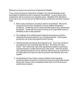Maintenance Group is the second part of operational reliability.
If you survey any group of maintenance managers, they will acknowledge a large
percentage of maintenance cost is caused by mis-operation. A way to reduce your
maintenance cost is to improve your operations group. Reliability of the Operations
Group has a cost, but this cost can be offset by lower maintenance and lower insurance
rates.
a. Best in-class maintenance procedures need to be developed. Most of the
companies that we have reviewed do not have codified maintenance
procedures. Instead they rely on equipment data books as their maintenance
procedures. I would rate this as poor and they do not meet OSHA minimum
standards or best in class practices.
b. The challenge of not codifying good maintenance procedures it that the
maintenance training is based on your existing procedures. Without good
procedures one cannot have good technician training.
c. Verifying operation procedures were followed is key. If you have traveled in
an airplane you have most likely heard the term “Arm Doors and Cross
Check.” The “cross-check” part of this operational procedure is particularly
important because it verifies that the doors were armed. There are several
ways operating procedures can be verified as followed such as a check list or
an independent set of eyes to verify the procedure was followed, like in the
airplane.
d. Incorporating any near misses or actual incidents into the operating
procedures allows companies to correct errors that were made going forward.
Hiding near misses or team management flaws does not fix the issue and
prevent future incidents.
 