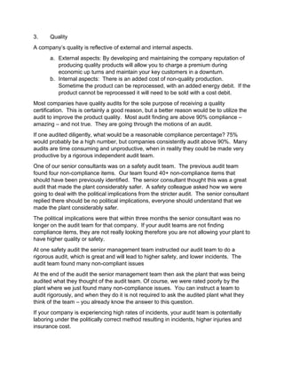 3. Quality
A company’s quality is reflective of external and internal aspects.
a. External aspects: By developing and maintaining the company reputation of
producing quality products will allow you to charge a premium during
economic up turns and maintain your key customers in a downturn.
b. Internal aspects: There is an added cost of non-quality production.
Sometime the product can be reprocessed, with an added energy debit. If the
product cannot be reprocessed it will need to be sold with a cost debit.
Most companies have quality audits for the sole purpose of receiving a quality
certification. This is certainly a good reason, but a better reason would be to utilize the
audit to improve the product quality. Most audit finding are above 90% compliance –
amazing – and not true. They are going through the motions of an audit.
If one audited diligently, what would be a reasonable compliance percentage? 75%
would probably be a high number, but companies consistently audit above 90%. Many
audits are time consuming and unproductive, when in reality they could be made very
productive by a rigorous independent audit team.
One of our senior consultants was on a safety audit team. The previous audit team
found four non-compliance items. Our team found 40+ non-compliance items that
should have been previously identified. The senior consultant thought this was a great
audit that made the plant considerably safer. A safety colleague asked how we were
going to deal with the political implications from the stricter audit. The senior consultant
replied there should be no political implications, everyone should understand that we
made the plant considerably safer.
The political implications were that within three months the senior consultant was no
longer on the audit team for that company. If your audit teams are not finding
compliance items, they are not really looking therefore you are not allowing your plant to
have higher quality or safety.
At one safety audit the senior management team instructed our audit team to do a
rigorous audit, which is great and will lead to higher safety, and lower incidents. The
audit team found many non-compliant issues
At the end of the audit the senior management team then ask the plant that was being
audited what they thought of the audit team. Of course, we were rated poorly by the
plant where we just found many non-compliance issues. You can instruct a team to
audit rigorously, and when they do it is not required to ask the audited plant what they
think of the team – you already know the answer to this question.
If your company is experiencing high rates of incidents, your audit team is potentially
laboring under the politically correct method resulting in incidents, higher injuries and
insurance cost.
 