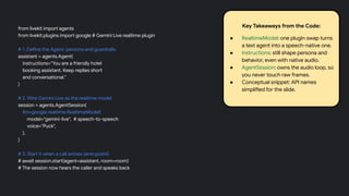 from livekit import agents
from livekit.plugins import google # Gemini Live realtime plugin
# 1. Define the Agent: persona and guardrails
assistant = agents.Agent(
instructions="You are a friendly hotel
booking assistant. Keep replies short
and conversational."
)
# 2. Wire Gemini Live as the realtime model
session = agents.AgentSession(
llm=google.realtime.RealtimeModel(
model="gemini-live", # speech-to-speech
voice="Puck",
),
)
# 3. Start it when a call arrives (entrypoint)
# await session.start(agent=assistant, room=room)
# The session now hears the caller and speaks back
Key Takeaways from the Code:
● RealtimeModel: one plugin swap turns
a text agent into a speech-native one.
● instructions: still shape persona and
behavior, even with native audio.
● AgentSession: owns the audio loop, so
you never touch raw frames.
● Conceptual snippet: API names
simplified for the slide.
 