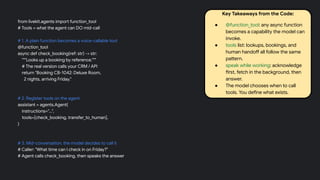 from livekit.agents import function_tool
# Tools = what the agent can DO mid-call
# 1. A plain function becomes a voice-callable tool
@function_tool
async def check_booking(ref: str) -> str:
"""Looks up a booking by reference."""
# The real version calls your CRM / API
return "Booking CB-1042: Deluxe Room,
2 nights, arriving Friday."
# 2. Register tools on the agent
assistant = agents.Agent(
instructions="...",
tools=[check_booking, transfer_to_human],
)
# 3. Mid-conversation, the model decides to call it
# Caller: "What time can I check in on Friday?"
# Agent calls check_booking, then speaks the answer
Key Takeaways from the Code:
● @function_tool: any async function
becomes a capability the model can
invoke.
● tools list: lookups, bookings, and
human handoff all follow the same
pattern.
● speak while working: acknowledge
first, fetch in the background, then
answer.
● The model chooses when to call
tools. You define what exists.
 