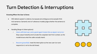 Knowing When the User Is Done:
● VAD detects speech vs silence, but pauses are ambiguous since people think
mid-sentence. Semantic end-of-utterance models judge whether the sentence is
complete.
● Handling Barge-In (Interruptions):
○ Users will interrupt, and a good agent treats this as signal, not error:
Stop output instantly and truncate the unspoken text from context, so the
model knows what the caller actually heard.
○ Resume gracefully: treat the interruption as the new user turn and
respond to it, not to the old thread.
Turn Detection & Interruptions
 