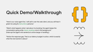 "Here is our voice agent live. I will call in over the web client, and you will hear it
greet me using its instructions persona."
"Watch what happens when I ask about my booking: the agent keeps the
conversation going while check_booking runs in the background."
(Interrupt the agent mid-sentence to show barge-in handling.)
"Notice the response gap. That is our latency budget in action, which is exactly
what the next section is about."
Quick Demo/Walkthrough
 