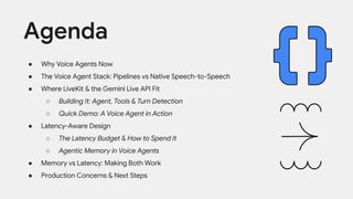 ● Why Voice Agents Now
● The Voice Agent Stack: Pipelines vs Native Speech-to-Speech
● Where LiveKit & the Gemini Live API Fit
○ Building It: Agent, Tools & Turn Detection
○ Quick Demo: A Voice Agent in Action
● Latency-Aware Design
○ The Latency Budget & How to Spend It
○ Agentic Memory in Voice Agents
● Memory vs Latency: Making Both Work
● Production Concerns & Next Steps
Agenda
 