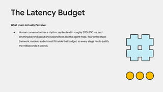 What Users Actually Perceive:
● Human conversation has a rhythm: replies land in roughly 200-500 ms, and
anything beyond about one second feels like the agent froze. Your entire stack
(network, models, audio) must fit inside that budget, so every stage has to justify
the milliseconds it spends.
The Latency Budget
 