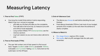 1. Time to First Token (TTFT)
● How long the model thinks before it starts responding.
Watch it per turn, not just on average:
○ p50 tells you the feel; p95 tells you the complaints.
○ Tool calls add a full round trip, so measure turns with
and without tools separately.
○ Long context inflates TTFT (transcript bloat, see the
memory section).
○ Log it per session so you can trace a slow call end to
end.
2. Time to First Audio (TTFA):
● The user-felt number: end of their speech to first sound
back. Targets: excellent under 500ms, acceptable ~800ms,
noticeable over 1s, broken feeling over 2s. Instrument at the
audio layer, not the API layer.
Measuring Latency
3. End-of-Utterance Cost:
● The silence you choose to wait before deciding the user
finished.
● Fixed silence thresholds (700ms+) eat most of your budget;
semantic EOU models cut the wait when the sentence is
clearly complete.
4. Where to Watch It:
● Per-stage timers: capture, EOU, model,
● first audio. Alert on p95: averages hide the calls users
remember.
 