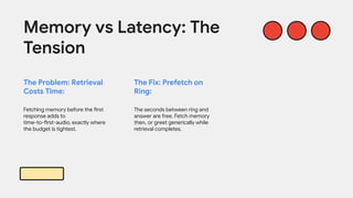 The Problem: Retrieval
Costs Time:
Fetching memory before the first
response adds to
time-to-first-audio, exactly where
the budget is tightest.
Memory vs Latency: The
Tension
The Fix: Prefetch on
Ring:
The seconds between ring and
answer are free. Fetch memory
then, or greet generically while
retrieval completes.
 