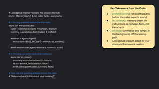 # Conceptual: memory around the session lifecycle
store = MemoryStore() # per-caller facts + summaries
# 1. On ring: prefetch before the first hello
async def entrypoint(ctx):
caller = identify(ctx.room) # number / account
memory = await store.fetch(caller) # prefetch
assistant = agents.Agent(
instructions=BASE_PROMPT + memory.as_context(),
)
await session.start(agent=assistant, room=ctx.room)
# 2. On hang-up: write back what mattered
async def on_close():
summary = summarize(session.history)
facts = extract_facts(session.history)
await store.upsert(caller, summary, facts)
# Next call: the greeting already knows the caller
# "Welcome back! Is this about your booking?"
Key Takeaways from the Code:
● prefetch on ring: retrieval happens
before the caller expects sound.
● as_context(): memory enters via
instructions as compact facts, not
transcripts.
● on close: summarize and extract in
the background, off the latency
path.
● Conceptual snippet: adapt to your
store and framework version.
 