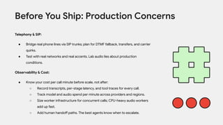 Telephony & SIP:
● Bridge real phone lines via SIP trunks; plan for DTMF fallback, transfers, and carrier
quirks.
● Test with real networks and real accents. Lab audio lies about production
conditions.
Observability & Cost:
● Know your cost per call minute before scale, not after:
○ Record transcripts, per-stage latency, and tool traces for every call.
○ Track model and audio spend per minute across providers and regions.
○ Size worker infrastructure for concurrent calls; CPU-heavy audio workers
add up fast.
○ Add human handoff paths. The best agents know when to escalate.
Before You Ship: Production Concerns
 