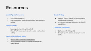 LiveKit Agents Framework:
● [docs.livekit.io/agents]
● Framework docs, plugin list, quickstarts, and telephony
guides.
Gemini Live API:
● [ai.google.dev/gemini-api/docs/live]
● Live API reference: sessions, native audio, and function
calling.
LiveKit + Gemini Plugin Guide:
● [docs.livekit.io/agents/models/realtime]
● Wiring realtime speech-to-speech models into an
AgentSession.
Resources
Google AI Blog:
● (Search "Gemini Live API" on blog.google or
cloud.google.com/blog)
● Announcements and deep dives on Live API
capabilities.
Community & Examples:
● [github.com/livekit/agents]
● Example agents, recipes, and plugin source
code.
 