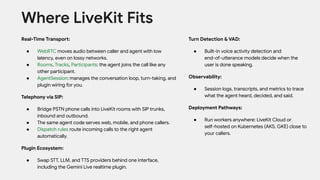 Real-Time Transport:
● WebRTC moves audio between caller and agent with low
latency, even on lossy networks.
● Rooms, Tracks, Participants: the agent joins the call like any
other participant.
● AgentSession: manages the conversation loop, turn-taking, and
plugin wiring for you.
Telephony via SIP:
● Bridge PSTN phone calls into LiveKit rooms with SIP trunks,
inbound and outbound.
● The same agent code serves web, mobile, and phone callers.
● Dispatch rules route incoming calls to the right agent
automatically.
Plugin Ecosystem:
● Swap STT, LLM, and TTS providers behind one interface,
including the Gemini Live realtime plugin.
Where LiveKit Fits
Turn Detection & VAD:
● Built-in voice activity detection and
end-of-utterance models decide when the
user is done speaking.
Observability:
● Session logs, transcripts, and metrics to trace
what the agent heard, decided, and said.
Deployment Pathways:
● Run workers anywhere: LiveKit Cloud or
self-hosted on Kubernetes (AKS, GKE) close to
your callers.
 