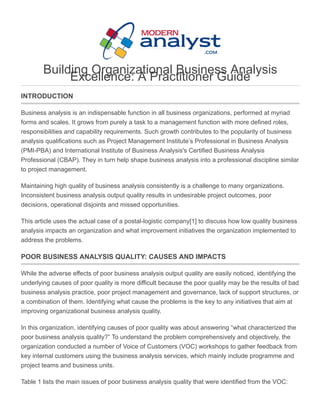 Building Organizational Business Analysis
Excellence: A Practitioner Guide
INTRODUCTION
Business analysis is an indispensable function in all business organizations, performed at myriad
forms and scales. It grows from purely a task to a management function with more defined roles,
responsibilities and capability requirements. Such growth contributes to the popularity of business
analysis qualifications such as Project Management Institute’s Professional in Business Analysis
(PMI­PBA) and International Institute of Business Analysis's Certified Business Analysis
Professional (CBAP). They in turn help shape business analysis into a professional discipline similar
to project management.
Maintaining high quality of business analysis consistently is a challenge to many organizations.
Inconsistent business analysis output quality results in undesirable project outcomes, poor
decisions, operational disjoints and missed opportunities.
This article uses the actual case of a postal­logistic company[1] to discuss how low quality business
analysis impacts an organization and what improvement initiatives the organization implemented to
address the problems.
POOR BUSINESS ANALYSIS QUALITY: CAUSES AND IMPACTS
While the adverse effects of poor business analysis output quality are easily noticed, identifying the
underlying causes of poor quality is more difficult because the poor quality may be the results of bad
business analysis practice, poor project management and governance, lack of support structures, or
a combination of them. Identifying what cause the problems is the key to any initiatives that aim at
improving organizational business analysis quality.
In this organization, identifying causes of poor quality was about answering “what characterized the
poor business analysis quality?” To understand the problem comprehensively and objectively, the
organization conducted a number of Voice of Customers (VOC) workshops to gather feedback from
key internal customers using the business analysis services, which mainly include programme and
project teams and business units.
Table 1 lists the main issues of poor business analysis quality that were identified from the VOC:
 