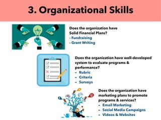 3. Organizational Skills
Does the organization have
Solid Financial Plans?
- Fundraising
- Grant Writing
Does the organization have well-developed
system to evaluate programs &
performance?
- Rubric
- Criteria
- Surveys
Does the organization have
marketing plans to promote
programs & services?
- Email Marketing
- Social Media Campaigns
- Videos & Websites
 