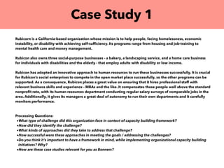 Case Study 1
Rubicorn is a California-based organization whose mission is to help people, facing homelessness, economic
instability, or disability with achieving self-sufﬁciency. Its programs range from housing and job-training to
mental health care and money management.
Rubicon also owns three social-purpose businesses - a bakery, a landscaping service, and a home care business
for individuals with disabilities and the elderly - that employ adults with disability or low income.
Rubicon has adopted an innovative approach to human resources to run these businesses successfully. It is crucial
for Rubicon’s social enterprises to compete in the open market place successfully, so the other programs can be
supported. As a consequence, Rubicon places a great value on ensuring that it hires professional staff with
relevant business skills and experience - MBAs and the like. It compensates these people well above the standard
nonproﬁt rate, with its human resources department conducting regular salary surveys of comparable jobs in the
area. Additionally, it gives its managers a great deal of autonomy to run their own departments and it carefully
monitors performance.
Processing Questions:
•What type of challenge did this organization face in context of capacity building framework?
•How did they identify the challenge?
•What kinds of approaches did they take to address that challenge?
•How successful were these approaches in meeting the goals / addressing the challenges?
•Do you think it’s important to have a framework in mind, while implementing organizational capacity building
initiatives? Why?
•How are these case studies relevant for you as Bonners?
 