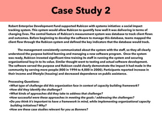 Case Study 2
Robert Enterprise Development Fund supported Rubicon with systems initiative: a social impact
tracking system. This system would allow Rubicon to quantify how well it was delivering in terms of
changing lives. The central feature of Rubicon’s measurement system was database to track client ﬂows
and outcomes. Before beginning to develop the software to manage this database, teams mapped the
client ﬂow through the Rubicon system and deﬁned the key indicators that the database would track.
The management consistently communicated about the system with the staff, so they all clearly
understood the purpose behind learning and managing a new software program. Once the system
was ready, Rubicon invested signiﬁcant time training its staff in running the system and securing
organizational buy-in to its value. Similar thought went to testing and actual software development.
The software served the purpose and Rubicon could clearly demonstrate the impact it had made in the
community by serving more people (800 in 1994 to 4,000 in 2000). Participants reported increase in
their income and lifestyle (housing) and decreased dependence on public assistance.
Processing Questions:
•What type of challenge did this organization face in context of capacity building framework?
•How did they identify the challenge?
•What kinds of approaches did they take to address that challenge?
•How successful were these approaches in meeting the goals / addressing the challenges?
•Do you think it’s important to have a framework in mind, while implementing organizational capacity
building initiatives? Why?
•How are these case studies relevant for you as Bonners?
 