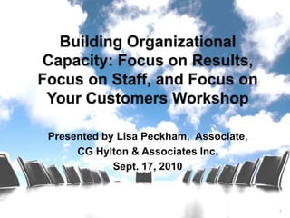 Building Organizational
 Capacity: Focus on Results,
Focus on Staff, and Focus on
 Your Customers Workshop

 Presented by Lisa Peckham, Associate,
      CG Hylton & Associates Inc.
             Sept. 17, 2010



                                         1
 