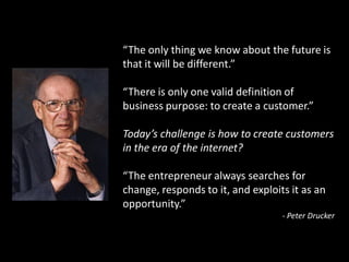 “The only thing we know about the future is
that it will be different.”

“There is only one valid definition of
business purpose: to create a customer.”

Today’s challenge is how to create customers
in the era of the internet?

“The entrepreneur always searches for
change, responds to it, and exploits it as an
opportunity.”
                                   - Peter Drucker
 