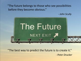 "The future belongs to those who see possibilities
 before they become obvious.”
                                         - John Scully




“The best way to predict the future is to create it.”
                                       - Peter Drucker
 