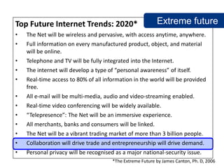 Top Future Internet Trends: 2020*                          Extreme future
•   The Net will be wireless and pervasive, with access anytime, anywhere.
•   Full information on every manufactured product, object, and material
    will be online.
•   Telephone and TV will be fully integrated into the Internet.
•   The internet will develop a type of “personal awareness” of itself.
•   Real-time access to 80% of all information in the world will be provided
    free.
•   All e-mail will be multi-media, audio and video-streaming enabled.
•   Real-time video conferencing will be widely available.
•   “Telepresence”: The Net will be an immersive experience.
•   All merchants, banks and consumers will be linked.
•   The Net will be a vibrant trading market of more than 3 billion people.
•   Collaboration will drive trade and entrepreneurship will drive demand.
•   Personal privacy will be recognised as a major national-security issue.
                                       *The Extreme Future by James Canton, Ph. D, 2006
 