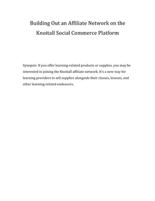 Building	
  Out	
  an	
  Affiliate	
  Network	
  on	
  the	
  
Knoitall	
  Social	
  Commerce	
  Platform	
  
	
  
	
  
Synopsis:	
  If	
  you	
  offer	
  learning-­‐related	
  products	
  or	
  supplies,	
  you	
  may	
  be	
  
interested	
  in	
  joining	
  the	
  Knoitall	
  affiliate	
  network.	
  It’s	
  a	
  new	
  way	
  for	
  
learning	
  providers	
  to	
  sell	
  supplies	
  alongside	
  their	
  classes,	
  lessons,	
  and	
  
other	
  learning-­‐related	
  endeavors.	
  
 