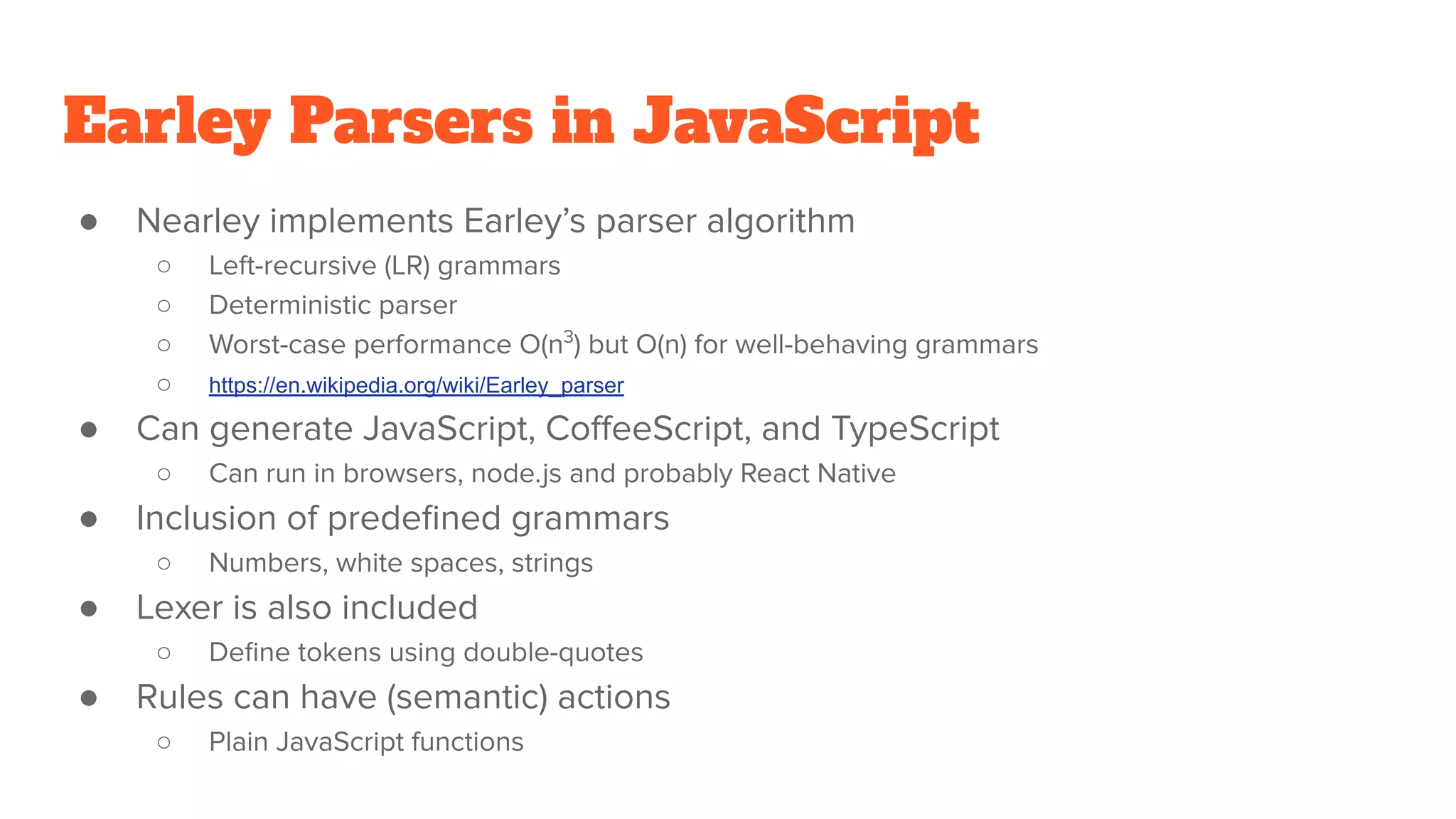Earley Parsers in JavaScript
● Nearley implements Earley’s parser algorithm
○ Left-recursive (LR) grammars
○ Deterministic parser
○ Worst-case performance O(n3
) but O(n) for well-behaving grammars
○ https://en.wikipedia.org/wiki/Earley_parser
● Can generate JavaScript, CoﬀeeScript, and TypeScript
○ Can run in browsers, node.js and probably React Native
● Inclusion of predeﬁned grammars
○ Numbers, white spaces, strings
● Lexer is also included
○ Deﬁne tokens using double-quotes
● Rules can have (semantic) actions
○ Plain JavaScript functions
 