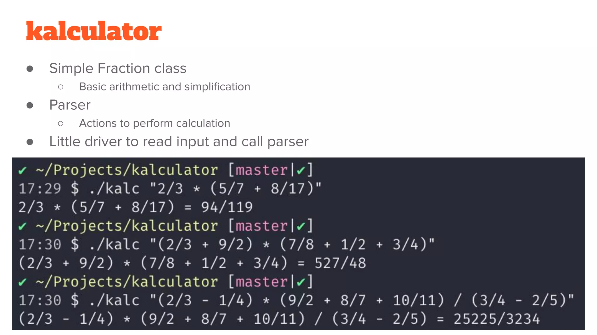 kalculator
● Simple Fraction class
○ Basic arithmetic and simpliﬁcation
● Parser
○ Actions to perform calculation
● Little driver to read input and call parser
 