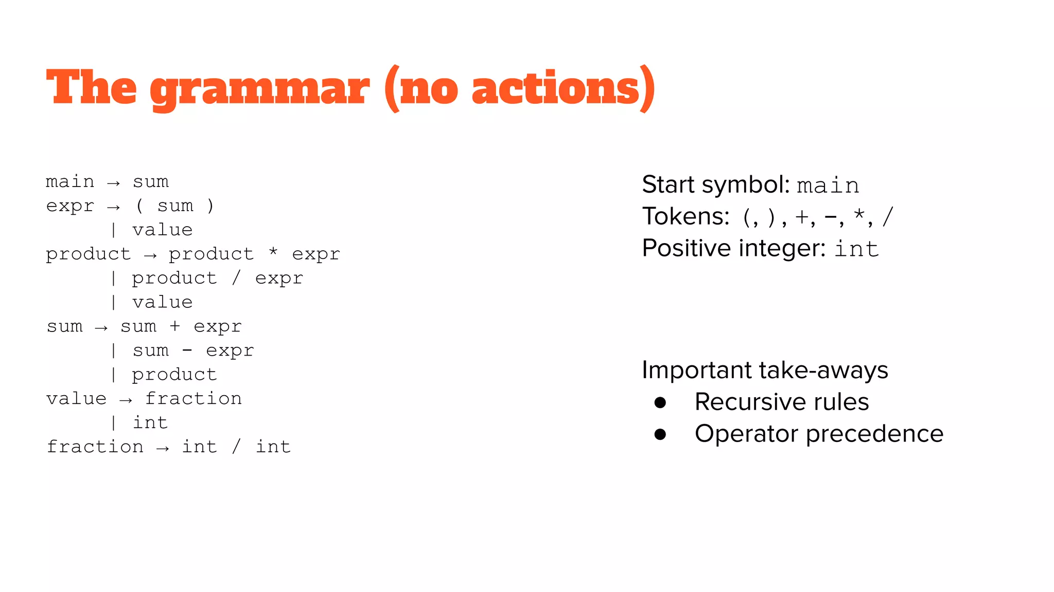 The grammar (no actions)
main → sum
expr → ( sum )
| value
product → product * expr
| product / expr
| value
sum → sum + expr
| sum - expr
| product
value → fraction
| int
fraction → int / int
Start symbol: main
Tokens: (, ), +, -, *, /
Positive integer: int
Important take-aways
● Recursive rules
● Operator precedence
 