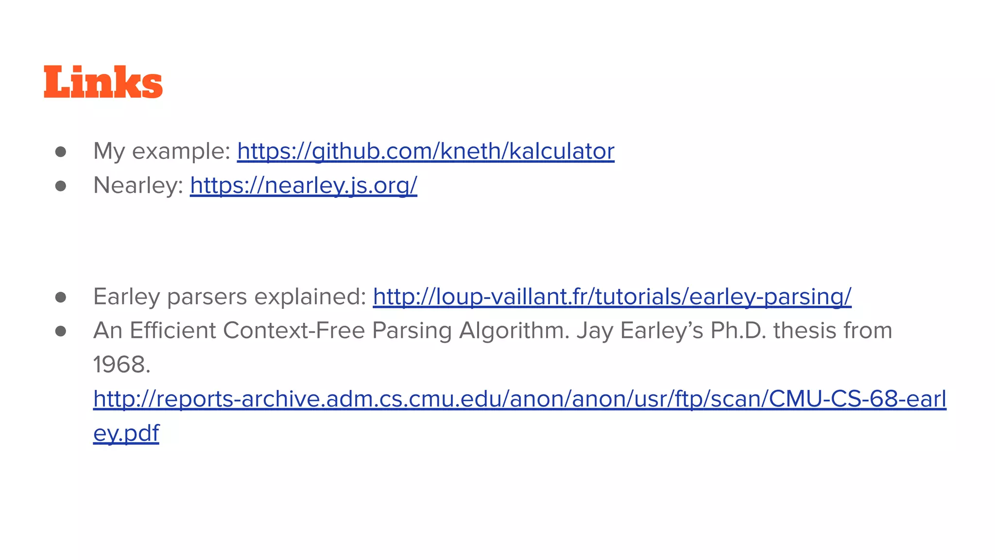 Links
● My example: https://github.com/kneth/kalculator
● Nearley: https://nearley.js.org/
● Earley parsers explained: http://loup-vaillant.fr/tutorials/earley-parsing/
● An Eﬃcient Context-Free Parsing Algorithm. Jay Earley’s Ph.D. thesis from
1968.
http://reports-archive.adm.cs.cmu.edu/anon/anon/usr/ftp/scan/CMU-CS-68-earl
ey.pdf
 