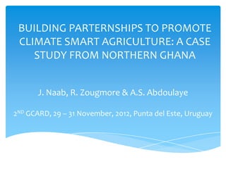 BUILDING PARTERNSHIPS TO PROMOTE
 CLIMATE SMART AGRICULTURE: A CASE
    STUDY FROM NORTHERN GHANA


       J. Naab, R. Zougmore & A.S. Abdoulaye

2ND GCARD, 29 – 31 November, 2012, Punta del Este, Uruguay
 