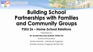 Building School
Partnerships with Families
and Community Groups
PSEd 26 – Home-School Relations
Presented by:
Mr. Ronald Macanip Quileste, MAEd-SM
School of Education
Xavier University – Ateneo de Cagayan
Corrales Avenue, Cagayan de Oro City
 
