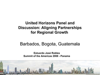 United Horizons Panel and
Discussion: Aligning Partnerships
for Regional Growth

Barbados, Bogota, Guatemala
Estuardo José Robles
Summit of the Americas 2008 - Panama

 