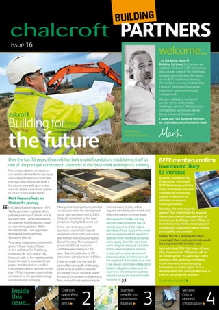 Over the last 35 years, Chalcroft has built a solid foundation, establishing itself as
one of the principal construction operators in the food, drink and logistics industry.
From a groundworks contractor to
one which understands the key issues
surrounding temperature controlled
and high-care construction work, it
is a success story built upon a clear
vision: to be the construction partner
of choice in our chosen sectors.
Mark Reeve reflects on
Chalcroft’s journey
F J Chalcroft began trading in 1979.
Twelve years later, my father, John,
partnered with Fred Chalcroft and at
the same time, I joined the business
as carpenter. Paul Morley also joined
as carpenter a year later. Within
the next decade, I was appointed
Managing Director and Paul,
Operations Director.
They were challenging and eventful
years. ’93 saw Chalcroft build
its first cold store for Tewksbury
Coldstores (ACS&T) and in ’94,
Chalcroft built its first warehouse for
Grocontinental. It was a landmark
project and the start of a fruitful
collaboration, which has seen no less
than 17 further projects successfully
completed for the specialist storage
and distribution company.
Ourexpertiseintemperaturecontrolled
construction led to the development
of our food specialism and in 2003,
Chalcroft completed its first food
production facility for Emmett UK.
In the year leading up to the
economic crash, Fred Chalcroft
retired and Chalcroft Construction
was formed after a buyout by the
Board Directors. The subsequent
years and difficult economic
conditions were testing but this
year, Chalcroft celebrates its 35th
anniversary with a turnover of £50m.
I have no doubt that the next 35
years will prove equally challenging
as the rising population and need
to conserve natural resources places
increasingthepressureontheindustry.
New, more efficient and sustainable
manufacturing facilities will be
required with distribution models that
reflect the need to minimise waste.
Meanwhile, food safety will only
become more important. The UK
already has some of the highest
standards of food safety in the world
and our expertise will be required to
replicate these standards across the
entire supply chain. We carry these
same stringent standards into other
sectors where hygiene is business
critical, such as personal care and
pharmaceutical. Infrastructure is at
the very heart of the safety issue and
it will require committed collaboration
between all parties, drawing on the
experience of construction partners
to build a successful and sustainable
future for all.
issue 16
Inside
this
issue...
...to the latest issue of
Building Partners. In this issue we
celebrate Chalcroft’s 35th
anniversary
and consider some of the milestones
achieved along the way. We report
on the BFFF conference, sharing
the results of a survey conducted by
Chalcroft, examining food waste,
investment and environmental
management.
We also highlight a number of
success stories and consider
challenges such as CDM regulatory
changes that our industry will be
facing in the months ahead.
I hope you find Building Partners
an enjoyable and informative read.
welcome...
Mark
A survey conducted by
Chalcroft at the recent
BFFF Conference confirms
many businesses are now
considering increasing
capital investment to
refurbish or expand
existing facilities.
Notably, the vast majority
agreed that investment to improve
the environmental management of
commercial buildings, from offices to
manufacturing plants, would play an
increasingly important role in driving
profitability and growth.
Indeed the UK’s recovery has been
more rapid than most economists would
have expected this time last year.
And with the FTSE 100 index of blue
chip shares about 100 points off an
all-time high set 14 years ago, there
are signs that growing confidence
in the economy is encouraging
businesses to invest again. It is a
development that policymakers say is
vital to securing the recovery.
Continues on page 2
BFFF members confirm
investment likely
to increase
Building for
the future
Mark Reeve,
Managing Director
Chalcroft
opens West
Midlands
office
Injecting
new life into
clean room
facilities
Securing
Critical
National
Infrastructure32 4
Grocontinental
 
