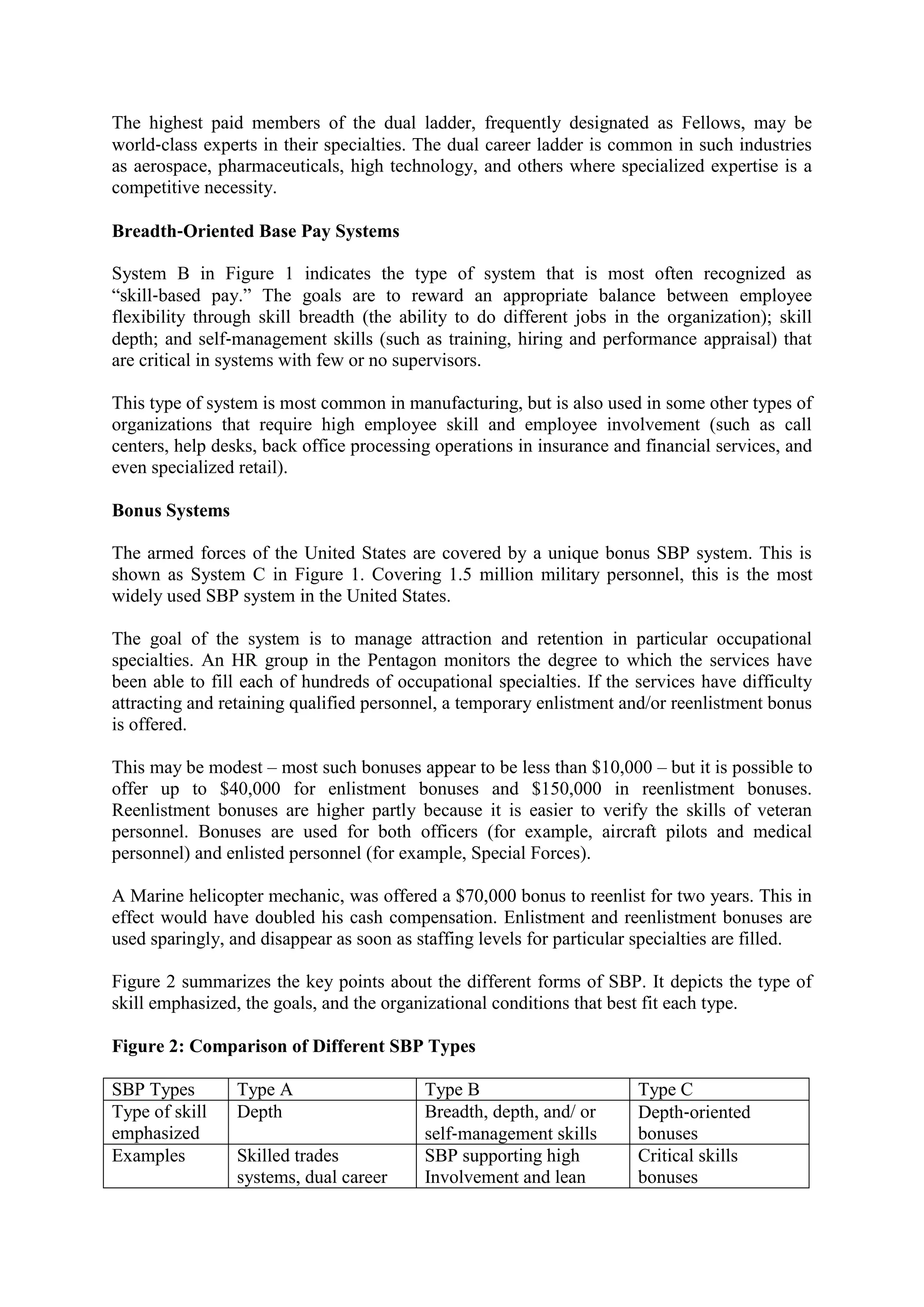 The highest paid members of the dual ladder, frequently designated as Fellows, may be
world‐class experts in their specialties. The dual career ladder is common in such industries
as aerospace, pharmaceuticals, high technology, and others where specialized expertise is a
competitive necessity.
Breadth‐Oriented Base Pay Systems
System B in Figure 1 indicates the type of system that is most often recognized as
“skill‐based pay.” The goals are to reward an appropriate balance between employee
flexibility through skill breadth (the ability to do different jobs in the organization); skill
depth; and self‐management skills (such as training, hiring and performance appraisal) that
are critical in systems with few or no supervisors.
This type of system is most common in manufacturing, but is also used in some other types of
organizations that require high employee skill and employee involvement (such as call
centers, help desks, back office processing operations in insurance and financial services, and
even specialized retail).
Bonus Systems
The armed forces of the United States are covered by a unique bonus SBP system. This is
shown as System C in Figure 1. Covering 1.5 million military personnel, this is the most
widely used SBP system in the United States.
The goal of the system is to manage attraction and retention in particular occupational
specialties. An HR group in the Pentagon monitors the degree to which the services have
been able to fill each of hundreds of occupational specialties. If the services have difficulty
attracting and retaining qualified personnel, a temporary enlistment and/or reenlistment bonus
is offered.
This may be modest – most such bonuses appear to be less than $10,000 – but it is possible to
offer up to $40,000 for enlistment bonuses and $150,000 in reenlistment bonuses.
Reenlistment bonuses are higher partly because it is easier to verify the skills of veteran
personnel. Bonuses are used for both officers (for example, aircraft pilots and medical
personnel) and enlisted personnel (for example, Special Forces).
A Marine helicopter mechanic, was offered a $70,000 bonus to reenlist for two years. This in
effect would have doubled his cash compensation. Enlistment and reenlistment bonuses are
used sparingly, and disappear as soon as staffing levels for particular specialties are filled.
Figure 2 summarizes the key points about the different forms of SBP. It depicts the type of
skill emphasized, the goals, and the organizational conditions that best fit each type.
Figure 2: Comparison of Different SBP Types
SBP Types Type A Type B Type C
Type of skill
emphasized
Depth Breadth, depth, and/ or
self‐management skills
Depth‐oriented
bonuses
Examples Skilled trades
systems, dual career
SBP supporting high
Involvement and lean
Critical skills
bonuses
 