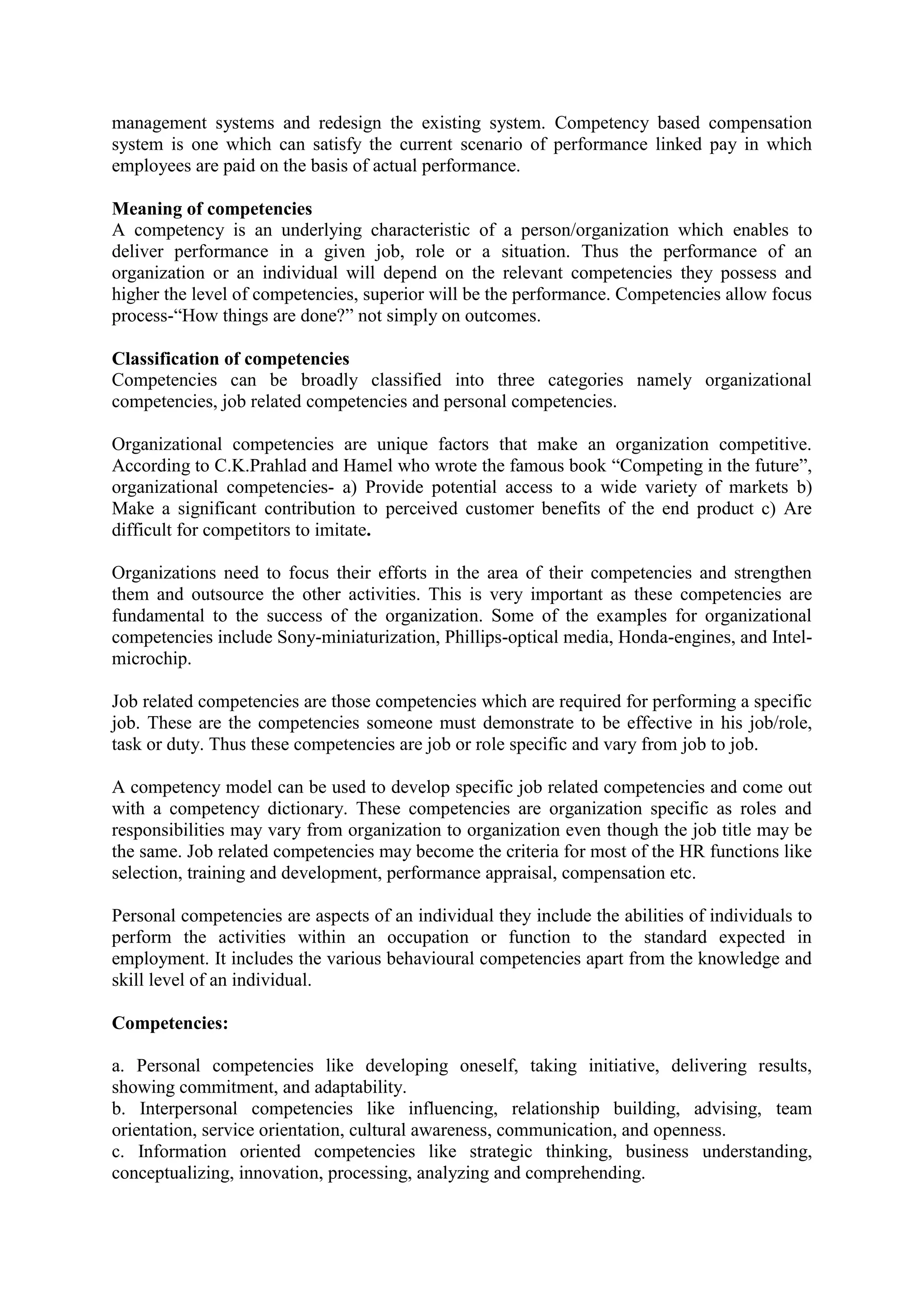 management systems and redesign the existing system. Competency based compensation
system is one which can satisfy the current scenario of performance linked pay in which
employees are paid on the basis of actual performance.
Meaning of competencies
A competency is an underlying characteristic of a person/organization which enables to
deliver performance in a given job, role or a situation. Thus the performance of an
organization or an individual will depend on the relevant competencies they possess and
higher the level of competencies, superior will be the performance. Competencies allow focus
process-“How things are done?” not simply on outcomes.
Classification of competencies
Competencies can be broadly classified into three categories namely organizational
competencies, job related competencies and personal competencies.
Organizational competencies are unique factors that make an organization competitive.
According to C.K.Prahlad and Hamel who wrote the famous book “Competing in the future”,
organizational competencies- a) Provide potential access to a wide variety of markets b)
Make a significant contribution to perceived customer benefits of the end product c) Are
difficult for competitors to imitate.
Organizations need to focus their efforts in the area of their competencies and strengthen
them and outsource the other activities. This is very important as these competencies are
fundamental to the success of the organization. Some of the examples for organizational
competencies include Sony-miniaturization, Phillips-optical media, Honda-engines, and Intel-
microchip.
Job related competencies are those competencies which are required for performing a specific
job. These are the competencies someone must demonstrate to be effective in his job/role,
task or duty. Thus these competencies are job or role specific and vary from job to job.
A competency model can be used to develop specific job related competencies and come out
with a competency dictionary. These competencies are organization specific as roles and
responsibilities may vary from organization to organization even though the job title may be
the same. Job related competencies may become the criteria for most of the HR functions like
selection, training and development, performance appraisal, compensation etc.
Personal competencies are aspects of an individual they include the abilities of individuals to
perform the activities within an occupation or function to the standard expected in
employment. It includes the various behavioural competencies apart from the knowledge and
skill level of an individual.
Competencies:
a. Personal competencies like developing oneself, taking initiative, delivering results,
showing commitment, and adaptability.
b. Interpersonal competencies like influencing, relationship building, advising, team
orientation, service orientation, cultural awareness, communication, and openness.
c. Information oriented competencies like strategic thinking, business understanding,
conceptualizing, innovation, processing, analyzing and comprehending.
 