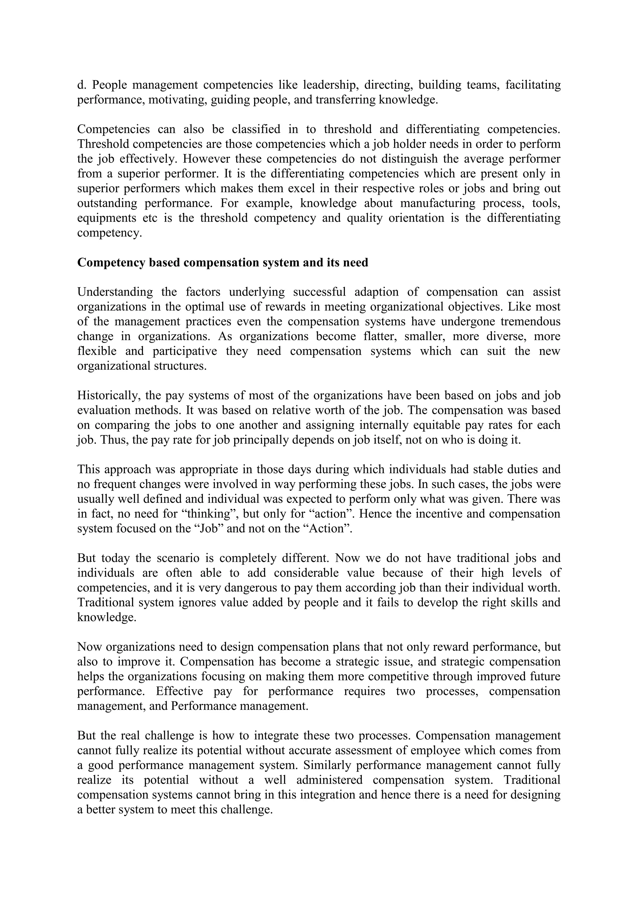 d. People management competencies like leadership, directing, building teams, facilitating
performance, motivating, guiding people, and transferring knowledge.
Competencies can also be classified in to threshold and differentiating competencies.
Threshold competencies are those competencies which a job holder needs in order to perform
the job effectively. However these competencies do not distinguish the average performer
from a superior performer. It is the differentiating competencies which are present only in
superior performers which makes them excel in their respective roles or jobs and bring out
outstanding performance. For example, knowledge about manufacturing process, tools,
equipments etc is the threshold competency and quality orientation is the differentiating
competency.
Competency based compensation system and its need
Understanding the factors underlying successful adaption of compensation can assist
organizations in the optimal use of rewards in meeting organizational objectives. Like most
of the management practices even the compensation systems have undergone tremendous
change in organizations. As organizations become flatter, smaller, more diverse, more
flexible and participative they need compensation systems which can suit the new
organizational structures.
Historically, the pay systems of most of the organizations have been based on jobs and job
evaluation methods. It was based on relative worth of the job. The compensation was based
on comparing the jobs to one another and assigning internally equitable pay rates for each
job. Thus, the pay rate for job principally depends on job itself, not on who is doing it.
This approach was appropriate in those days during which individuals had stable duties and
no frequent changes were involved in way performing these jobs. In such cases, the jobs were
usually well defined and individual was expected to perform only what was given. There was
in fact, no need for “thinking”, but only for “action”. Hence the incentive and compensation
system focused on the “Job” and not on the “Action”.
But today the scenario is completely different. Now we do not have traditional jobs and
individuals are often able to add considerable value because of their high levels of
competencies, and it is very dangerous to pay them according job than their individual worth.
Traditional system ignores value added by people and it fails to develop the right skills and
knowledge.
Now organizations need to design compensation plans that not only reward performance, but
also to improve it. Compensation has become a strategic issue, and strategic compensation
helps the organizations focusing on making them more competitive through improved future
performance. Effective pay for performance requires two processes, compensation
management, and Performance management.
But the real challenge is how to integrate these two processes. Compensation management
cannot fully realize its potential without accurate assessment of employee which comes from
a good performance management system. Similarly performance management cannot fully
realize its potential without a well administered compensation system. Traditional
compensation systems cannot bring in this integration and hence there is a need for designing
a better system to meet this challenge.
 