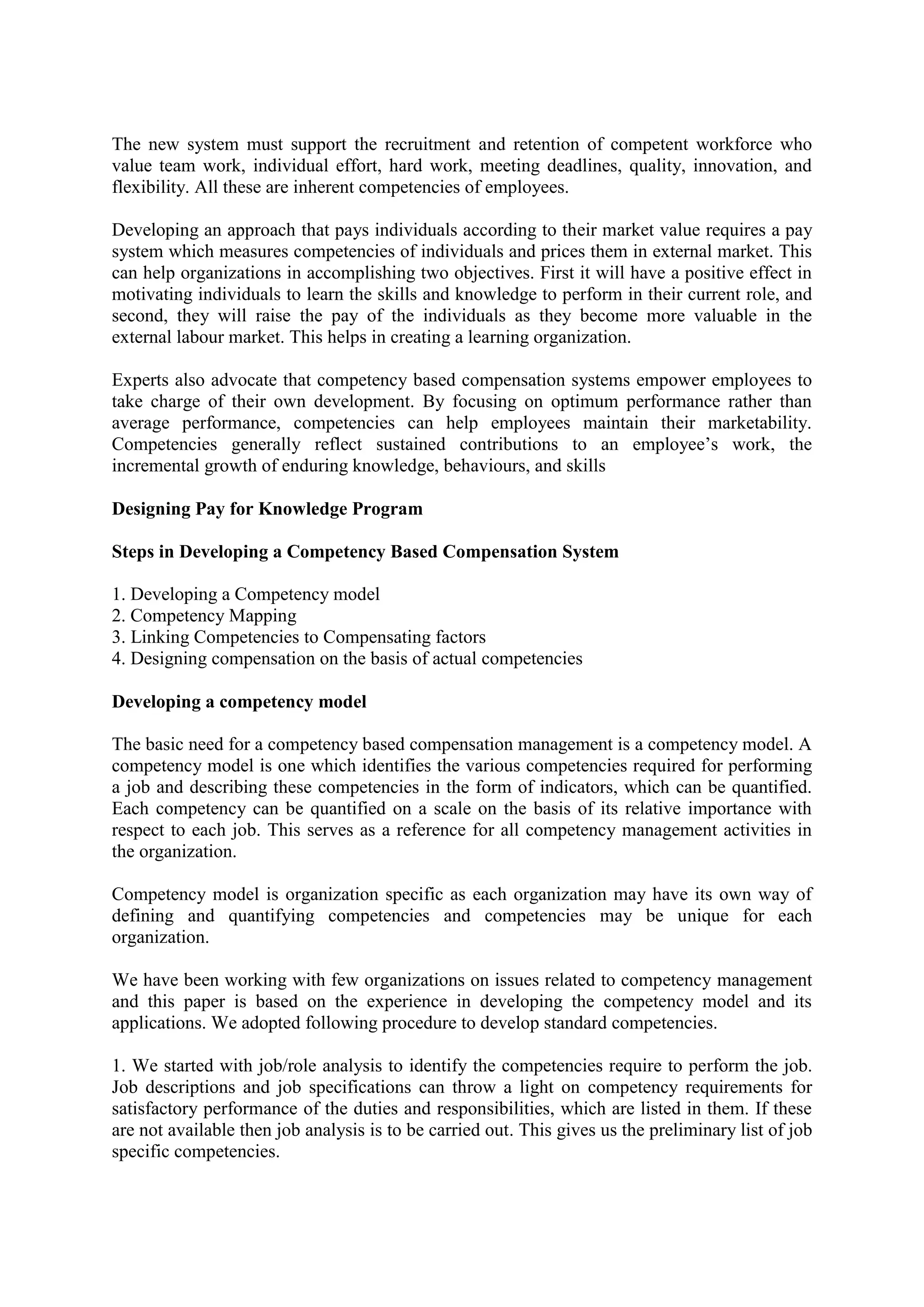 The new system must support the recruitment and retention of competent workforce who
value team work, individual effort, hard work, meeting deadlines, quality, innovation, and
flexibility. All these are inherent competencies of employees.
Developing an approach that pays individuals according to their market value requires a pay
system which measures competencies of individuals and prices them in external market. This
can help organizations in accomplishing two objectives. First it will have a positive effect in
motivating individuals to learn the skills and knowledge to perform in their current role, and
second, they will raise the pay of the individuals as they become more valuable in the
external labour market. This helps in creating a learning organization.
Experts also advocate that competency based compensation systems empower employees to
take charge of their own development. By focusing on optimum performance rather than
average performance, competencies can help employees maintain their marketability.
Competencies generally reflect sustained contributions to an employee’s work, the
incremental growth of enduring knowledge, behaviours, and skills
Designing Pay for Knowledge Program
Steps in Developing a Competency Based Compensation System
1. Developing a Competency model
2. Competency Mapping
3. Linking Competencies to Compensating factors
4. Designing compensation on the basis of actual competencies
Developing a competency model
The basic need for a competency based compensation management is a competency model. A
competency model is one which identifies the various competencies required for performing
a job and describing these competencies in the form of indicators, which can be quantified.
Each competency can be quantified on a scale on the basis of its relative importance with
respect to each job. This serves as a reference for all competency management activities in
the organization.
Competency model is organization specific as each organization may have its own way of
defining and quantifying competencies and competencies may be unique for each
organization.
We have been working with few organizations on issues related to competency management
and this paper is based on the experience in developing the competency model and its
applications. We adopted following procedure to develop standard competencies.
1. We started with job/role analysis to identify the competencies require to perform the job.
Job descriptions and job specifications can throw a light on competency requirements for
satisfactory performance of the duties and responsibilities, which are listed in them. If these
are not available then job analysis is to be carried out. This gives us the preliminary list of job
specific competencies.
 