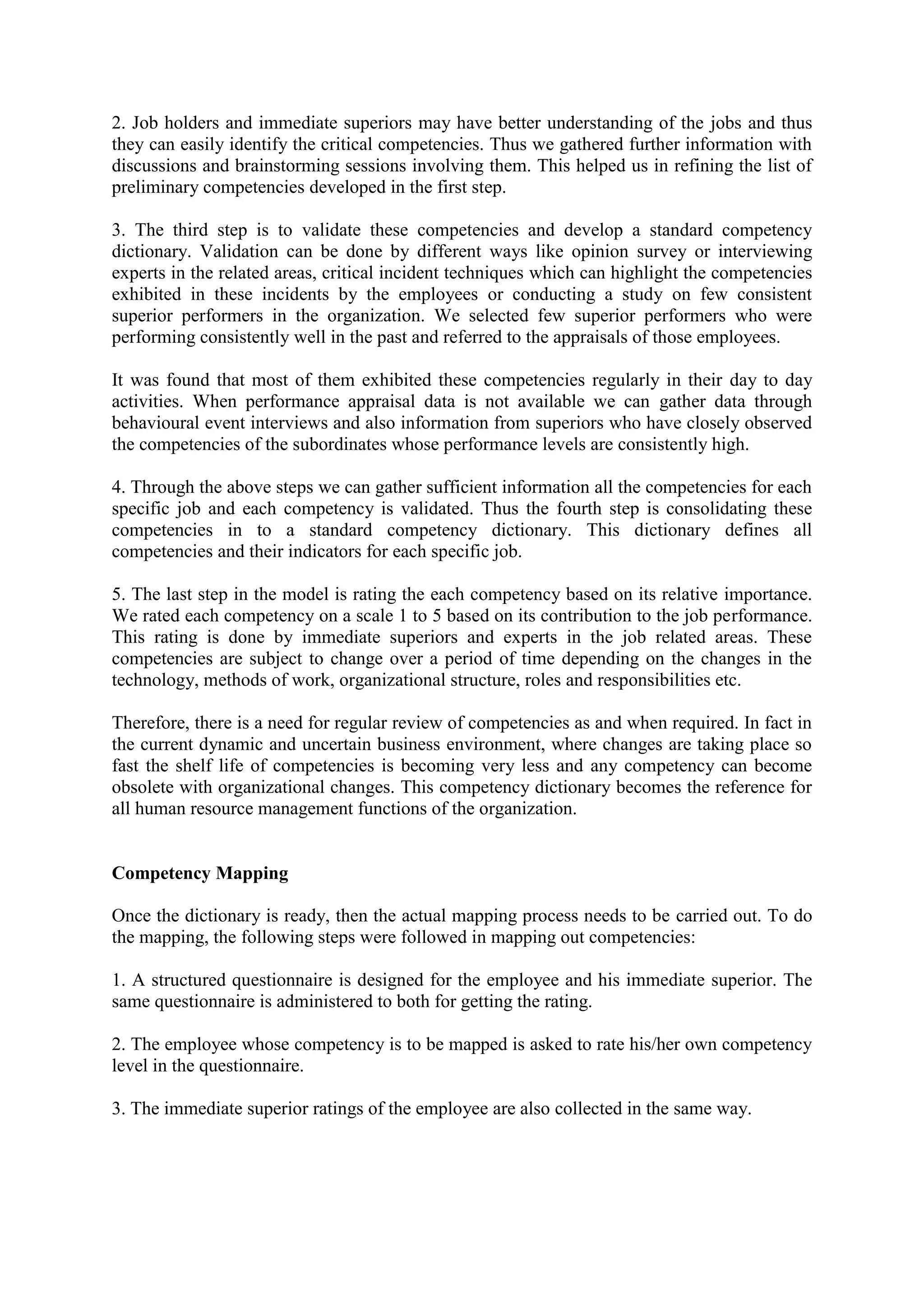 2. Job holders and immediate superiors may have better understanding of the jobs and thus
they can easily identify the critical competencies. Thus we gathered further information with
discussions and brainstorming sessions involving them. This helped us in refining the list of
preliminary competencies developed in the first step.
3. The third step is to validate these competencies and develop a standard competency
dictionary. Validation can be done by different ways like opinion survey or interviewing
experts in the related areas, critical incident techniques which can highlight the competencies
exhibited in these incidents by the employees or conducting a study on few consistent
superior performers in the organization. We selected few superior performers who were
performing consistently well in the past and referred to the appraisals of those employees.
It was found that most of them exhibited these competencies regularly in their day to day
activities. When performance appraisal data is not available we can gather data through
behavioural event interviews and also information from superiors who have closely observed
the competencies of the subordinates whose performance levels are consistently high.
4. Through the above steps we can gather sufficient information all the competencies for each
specific job and each competency is validated. Thus the fourth step is consolidating these
competencies in to a standard competency dictionary. This dictionary defines all
competencies and their indicators for each specific job.
5. The last step in the model is rating the each competency based on its relative importance.
We rated each competency on a scale 1 to 5 based on its contribution to the job performance.
This rating is done by immediate superiors and experts in the job related areas. These
competencies are subject to change over a period of time depending on the changes in the
technology, methods of work, organizational structure, roles and responsibilities etc.
Therefore, there is a need for regular review of competencies as and when required. In fact in
the current dynamic and uncertain business environment, where changes are taking place so
fast the shelf life of competencies is becoming very less and any competency can become
obsolete with organizational changes. This competency dictionary becomes the reference for
all human resource management functions of the organization.
Competency Mapping
Once the dictionary is ready, then the actual mapping process needs to be carried out. To do
the mapping, the following steps were followed in mapping out competencies:
1. A structured questionnaire is designed for the employee and his immediate superior. The
same questionnaire is administered to both for getting the rating.
2. The employee whose competency is to be mapped is asked to rate his/her own competency
level in the questionnaire.
3. The immediate superior ratings of the employee are also collected in the same way.
 